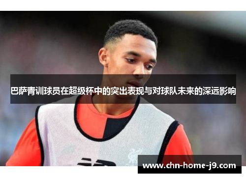 巴萨青训球员在超级杯中的突出表现与对球队未来的深远影响